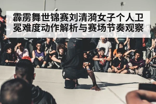 霹雳舞世锦赛刘清漪女子个人卫冕难度动作解析与赛场节奏观察