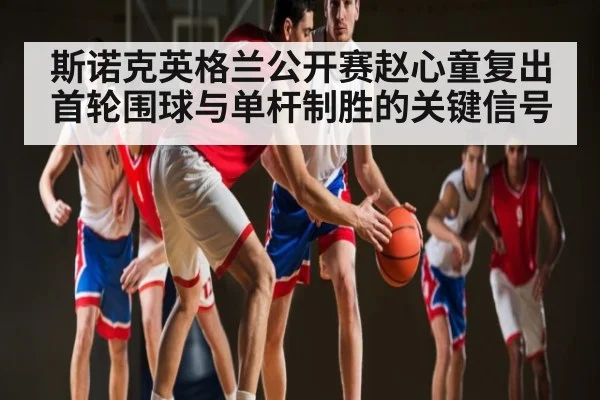 斯诺克英格兰公开赛赵心童复出首轮围球与单杆制胜的关键信号