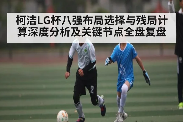 柯洁LG杯八强布局选择与残局计算深度分析及关键节点全盘复盘