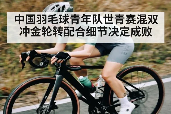 中国羽毛球青年队世青赛混双冲金轮转配合细节决定成败