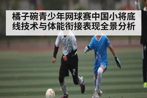 橘子碗青少年网球赛中国小将底线技术与体能衔接表现全景分析